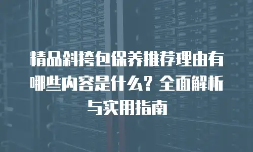 精品斜挎包保养推荐理由有哪些内容是什么？全面解析与实用指南