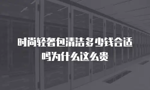 时尚轻奢包清洁多少钱合适吗为什么这么贵
