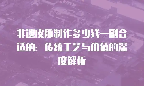非遗皮雕制作多少钱一副合适的：传统工艺与价值的深度解析