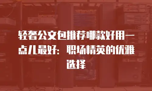 轻奢公文包推荐哪款好用一点儿最好：职场精英的优雅选择