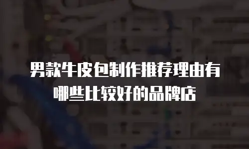 男款牛皮包制作推荐理由有哪些比较好的品牌店