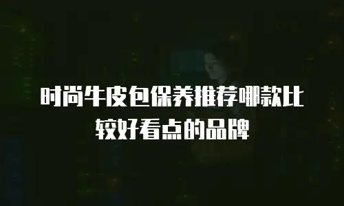 时尚牛皮包保养推荐哪款比较好看点的品牌