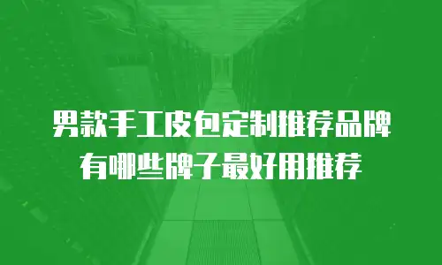 男款手工皮包定制推荐品牌有哪些牌子最好用推荐