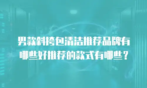 男款斜挎包清洁推荐品牌有哪些好推荐的款式有哪些？
