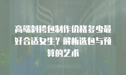 高端斜挎包制作价格多少最好合适女生？解析选包与预算的艺术
