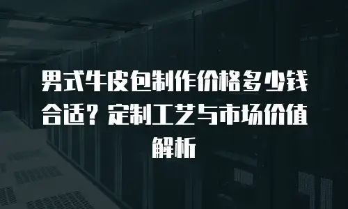男式牛皮包制作价格多少钱合适？定制工艺与市场价值解析