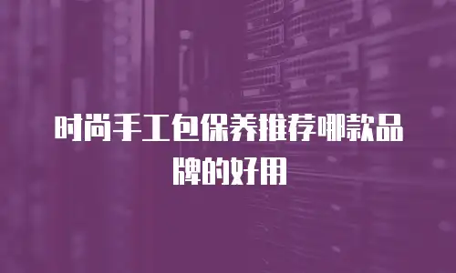 时尚手工包保养推荐哪款品牌的好用