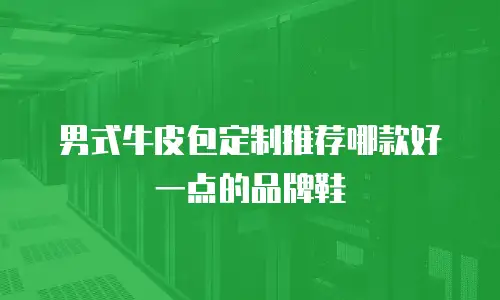 男式牛皮包定制推荐哪款好一点的品牌鞋