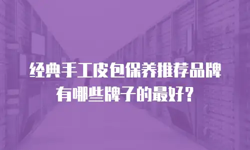 经典手工皮包保养推荐品牌有哪些牌子的最好？