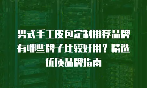 男式手工皮包定制推荐品牌有哪些牌子比较好用？精选优质品牌指南