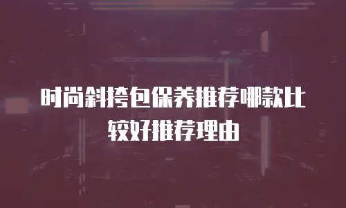 时尚斜挎包保养推荐哪款比较好推荐理由