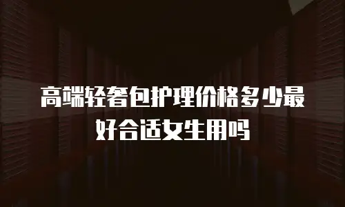 高端轻奢包护理价格多少最好合适女生用吗