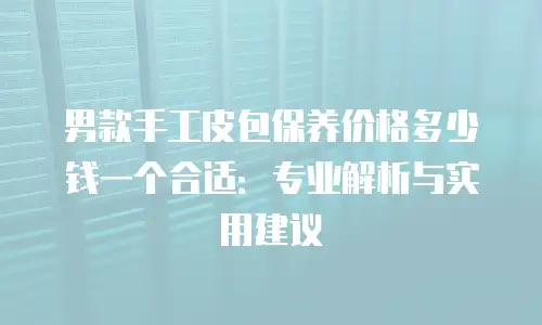 男款手工皮包保养价格多少钱一个合适：专业解析与实用建议