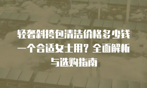 轻奢斜挎包清洁价格多少钱一个合适女士用？全面解析与选购指南