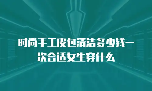 时尚手工皮包清洁多少钱一次合适女生穿什么