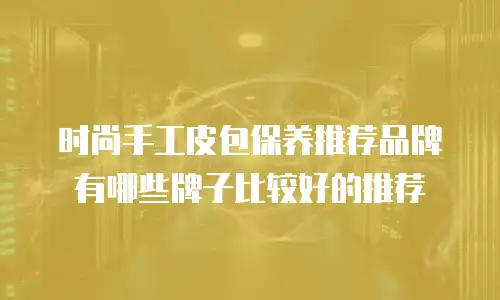 时尚手工皮包保养推荐品牌有哪些牌子比较好的推荐