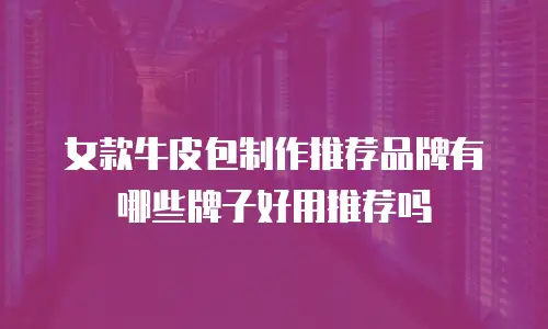女款牛皮包制作推荐品牌有哪些牌子好用推荐吗