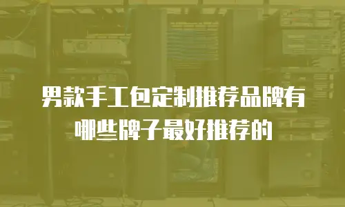 男款手工包定制推荐品牌有哪些牌子最好推荐的