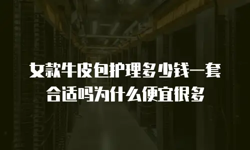 女款牛皮包护理多少钱一套合适吗为什么便宜很多