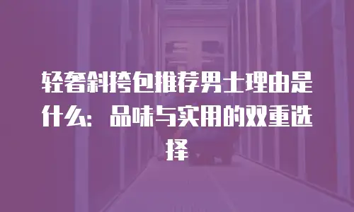 轻奢斜挎包推荐男士理由是什么：品味与实用的双重选择