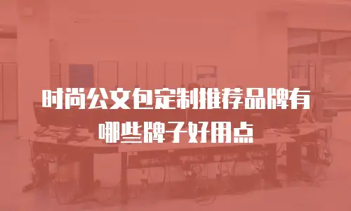 时尚公文包定制推荐品牌有哪些牌子好用点