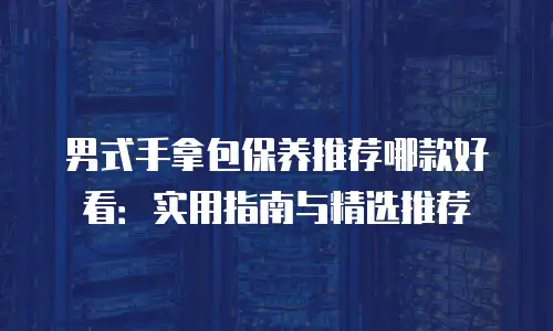 男式手拿包保养推荐哪款好看：实用指南与精选推荐