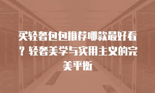 买轻奢包包推荐哪款最好看？轻奢美学与实用主义的完美平衡