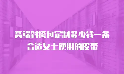 高端斜挎包定制多少钱一条合适女士使用的皮带