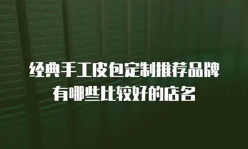 经典手工皮包定制推荐品牌有哪些比较好的店名