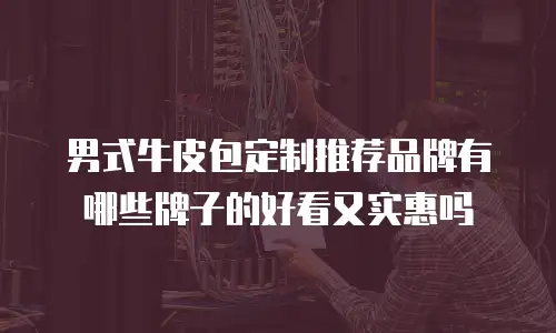 男式牛皮包定制推荐品牌有哪些牌子的好看又实惠吗
