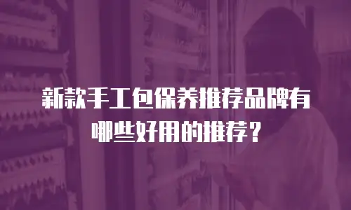 新款手工包保养推荐品牌有哪些好用的推荐？