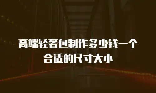 高端轻奢包制作多少钱一个合适的尺寸大小