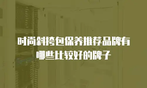 时尚斜挎包保养推荐品牌有哪些比较好的牌子