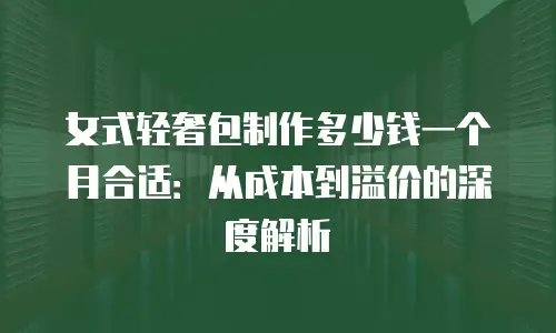 女式轻奢包制作多少钱一个月合适：从成本到溢价的深度解析