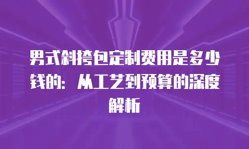 男式斜挎包定制费用是多少钱的：从工艺到预算的深度解析