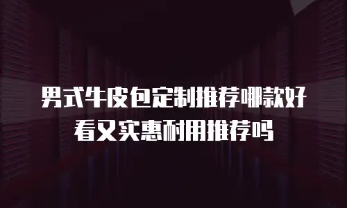 男式牛皮包定制推荐哪款好看又实惠耐用推荐吗