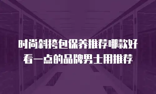时尚斜挎包保养推荐哪款好看一点的品牌男士用推荐