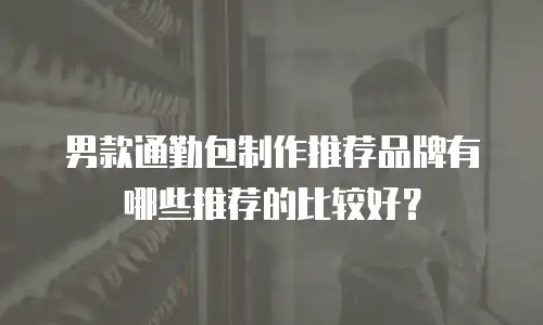 男款通勤包制作推荐品牌有哪些推荐的比较好？