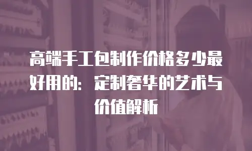 高端手工包制作价格多少最好用的：定制奢华的艺术与价值解析