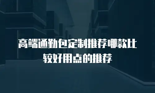 高端通勤包定制推荐哪款比较好用点的推荐