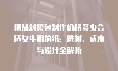 精品斜挎包制作价格多少合适女生用的纸：选材、成本与设计全解析