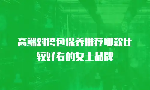 高端斜挎包保养推荐哪款比较好看的女士品牌