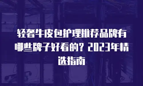 轻奢牛皮包护理推荐品牌有哪些牌子好看的？2023年精选指南