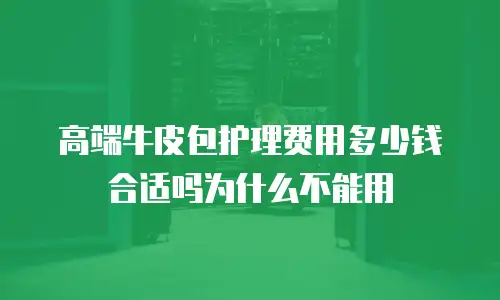 高端牛皮包护理费用多少钱合适吗为什么不能用
