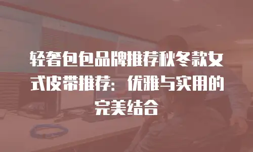 轻奢包包品牌推荐秋冬款女式皮带推荐：优雅与实用的完美结合