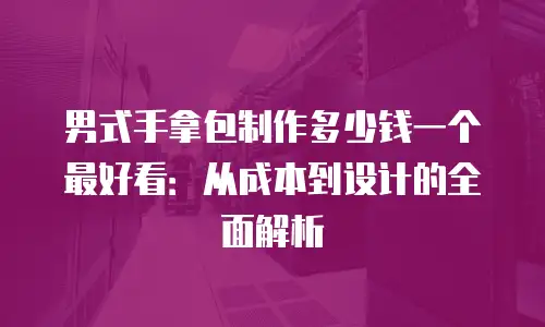 男式手拿包制作多少钱一个最好看：从成本到设计的全面解析
