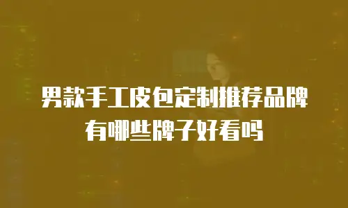 男款手工皮包定制推荐品牌有哪些牌子好看吗