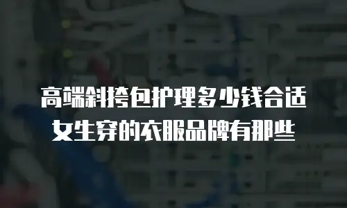 高端斜挎包护理多少钱合适女生穿的衣服品牌有那些