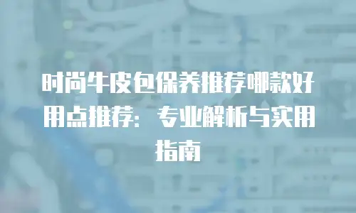 时尚牛皮包保养推荐哪款好用点推荐：专业解析与实用指南