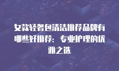 女款轻奢包清洁推荐品牌有哪些好推荐：专业护理的优雅之选